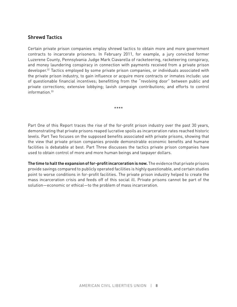 Shrewd Tactics Certain private prison companies employ shrewd tactics to obtain more and more government contracts to incarcerate prisoners. In February 2011, for example, a jury convicted former Luzerene County, Pennsylvania Judge Mark Ciavarella of racketeering, racketeering conspiracy, and money laundering conspiracy in connection with payments received from a private prison developer.# Tactics employed by some private prison companies, or individuals associated with the private prison industry, to gain influence or acquire more contracts or inmates include: use of questionable financial incentives; benefitting from the “revolving door” between public and private corrections; extensive lobbying; lavish campaign contributions; and efforts to control information.® Part One of this Report traces the rise of the for-profit prison industry over the past 30 years, demonstrating that private prisons reaped lucrative spoils as incarceration rates reached historic levels. Part Two focuses on the supposed benefits associated with private prisons, showing that the view that private prison companies provide demonstrable economic benefits and humane facilities is debatable at best. Part Three discusses the tactics private prison companies have used to obtain control of more and more human beings and taxpayer dollars. The time to halt the expansion of for-profit incarceration is now. The evidence that private prisons provide savings compared to publicly operated facilities is highly questionable, and certain studies point to worse conditions in for-profit facilities. The private prison industry helped to create the mass incarceration crisis and feeds off of this social ill. Private prisons cannot be part of the solution—economic or ethical—to the problem of mass incarceration. AMERICAN CIVIL LIBERTIES UNION | 8